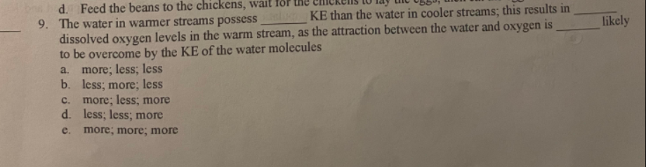 d. Feed the beans to the chickens, wait for
9. The water in warmer streams possess KE than the water in cooler streams; this results in
dissolved oxygen levels in the warm stream, as the attraction between the water and oxygen is
to be overcome by the KE of the water molecules
a. more; less; less
b. less; more; less
C. more; less; more
d. less; less; more
e. more; more; more
likely