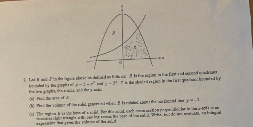 2. Let R and S in the figure above be defined as follows: R is the region in the first and second quadrants
bounded by the graphs of y = 3 – x² and y = 2*. S is the shaded region in the first quadrant bounded by
the two graphs, the x-axis, and the y-axis.
(a) Find the area of S.
(b) Find the volume of the solid generated when R is rotated about the horizontal line y = -1.
(c) The region R is the base of a solid. For this solid, each cross section perpendicular to the I-axis is an
isosceles right triangle with one leg across the base of the solid. Write, but do not evaluate, an integral
expression that gives the volume of the solid.
