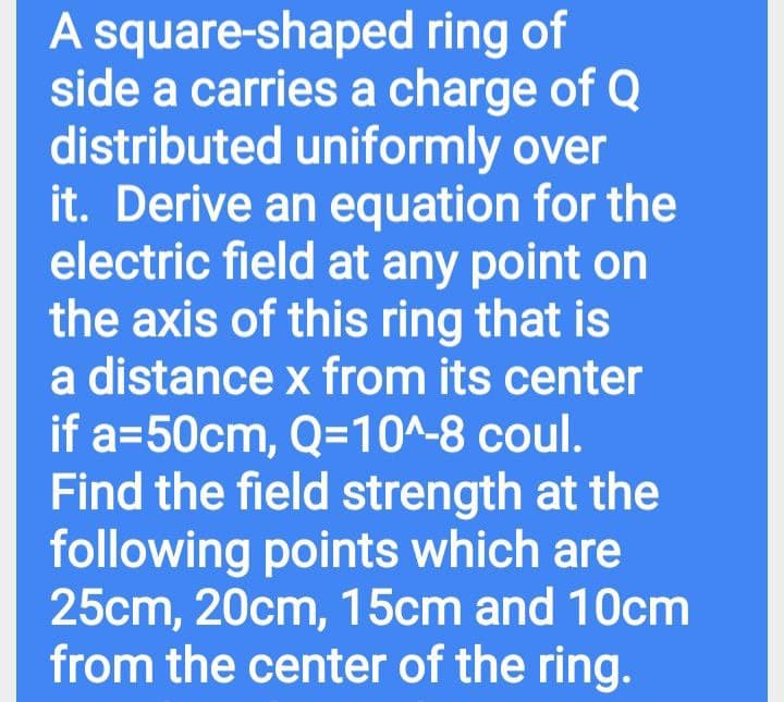 A square-shaped ring of
side a carries a charge of Q
distributed uniformly over
it. Derive an equation for the
electric field at any point on
the axis of this ring that is
a distance x from its center
if a=50cm, Q=10^-8 coul.
Find the field strength at the
following points which are
25cm, 20cm, 15cm and 10cm
from the center of the ring.
