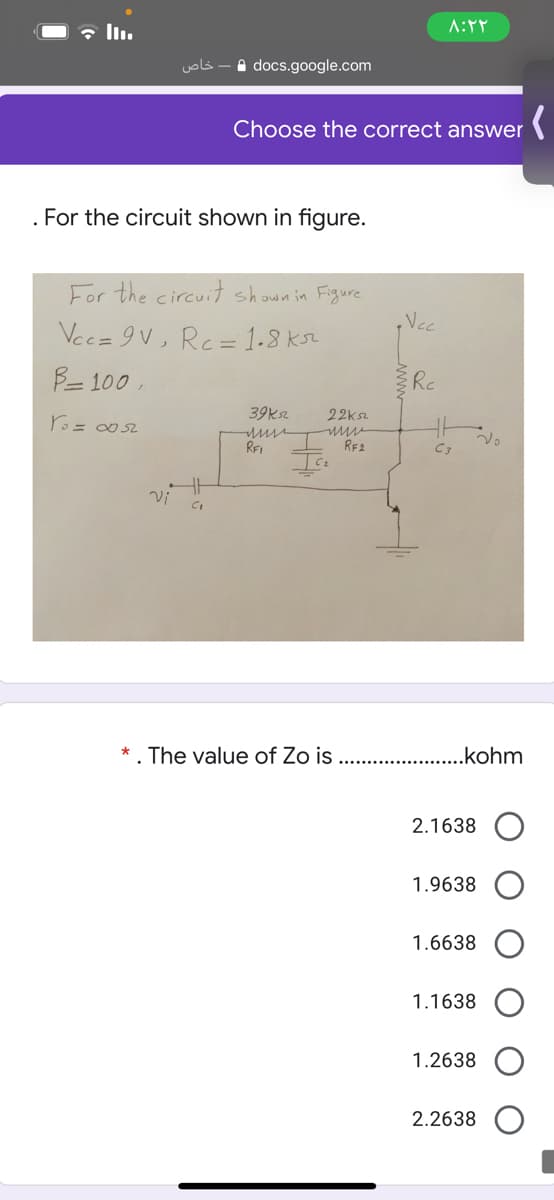 خاص
A docs.google.com
Choose the correct answer
. For the circuit shown in figure.
For the circuit shown in Figure
Nc
Vec=9V, Rc= 1-8 ksz
B= 100 ,
Re
39ksz
22ksz
REI
RE2
C3
*. The value of Zo is
..kohm
2.1638
1.9638
1.6638
1.1638
1.2638
2.2638
