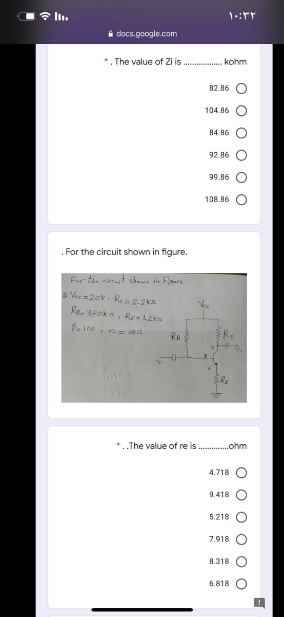 令l1.
A docs.google.com
*. The value of Zi is
kohm
82.86
104.86
84.86
92.86
99.86
108.86
For the circuit shown in figure.
For the cireait shown in Figure
IF Vec = 20V, R= 2.2kr
Vec
RB- 390k, RE= 1.2kr
Be 100 , ro= 02
RB
Rc
RE
* . .The value of re is
.ohm
4.718
9.418
5.218
7.918
8.318
6.818
