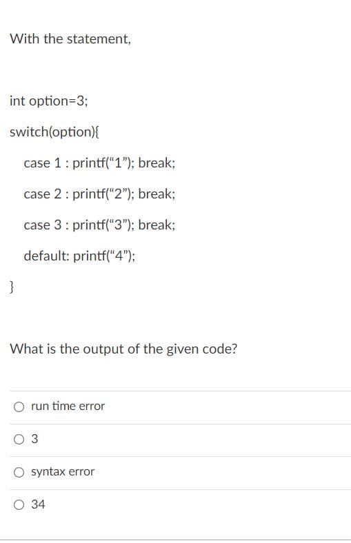 With the statement,
int option=3;
switch(option){
case 1: printf("1"); break;
case 2: printf("2"); break%;
case 3: printf("3"); break;
default: printf("4");
}
What is the output of the given code?
run time error
оз
syntax error
О 34
