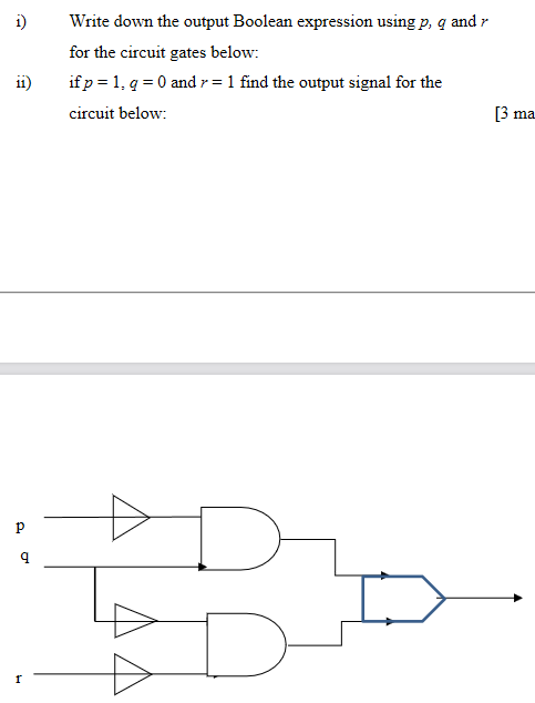 i)
Write down the output Boolean expression using p, q and r
for the circuit gates below:
11)
if p = 1, q = 0 and r = 1 find the output signal for the
circuit below:
3 ma
