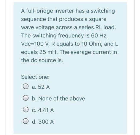 A full-bridge inverter has a switching
sequence that produces a square
wave voltage across a series RL load.
The switching frequency is 60 Hz,
Vdc=100 V, R equals to 10 Ohm, and L
equals 25 mH. The average current in
the dc source is.
Select one:
O a. 52 A
O b. None of the above
O c. 4.41 A
O d. 300 A
