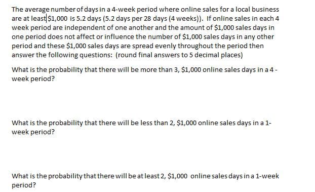 The average number of days in a 4-week period where online sales for a local business
are at least $1,000 is 5.2 days (5.2 days per 28 days (4 weeks)). If online sales in each 4
week period are independent of one another and the amount of $1,000 sales days in
one period does not affect or influence the number of $1,000 sales days in any other
period and these $1,000 sales days are spread evenly throughout the period then
answer the following questions: (round final answers to 5 decimal places)
What is the probability that there will be more than 3, $1,000 online sales days in a 4-
week period?
What is the probability that there will be less than 2, $1,000 online sales days in a 1-
week period?
What is the probability that there will be at least 2, $1,000 online sales days in a 1-week
period?
