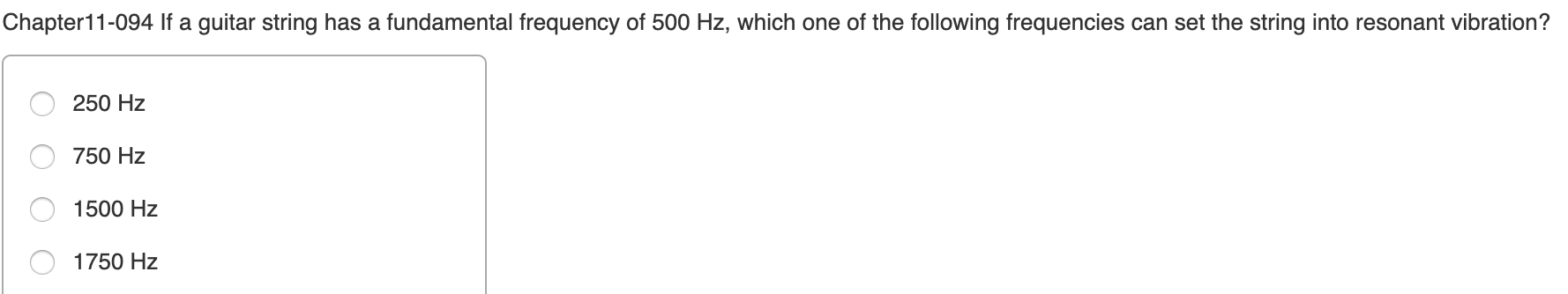 Chapter11-094 If a guitar string has a fundamental frequency of 500 Hz, which one of the following frequencies can set the string into resonant vibration?
250 Hz
750 Hz
1500 Hz
1750 Hz
