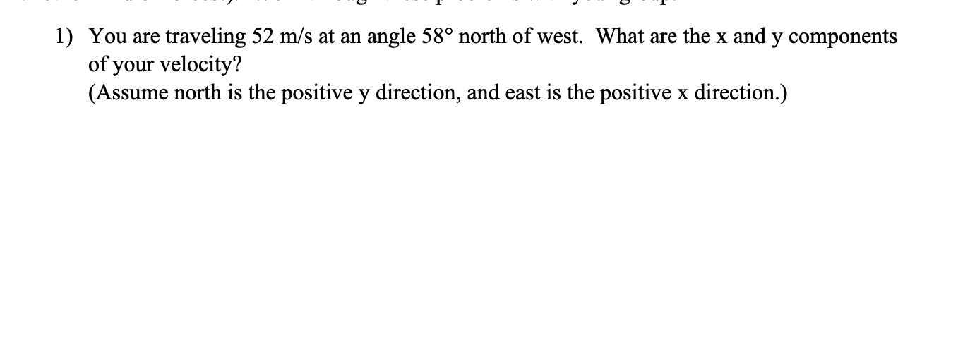 1) You are traveling 52 m/s at an angle 58° north of west. What are the x and y components
of your velocity?
(Assume north is the positive y direction, and east is the positive x direction.)
