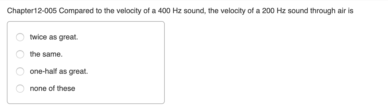 Chapter12-005 Compared to the velocity of a 400 Hz sound, the velocity of a 200 Hz sound through air is
twice as great.
the same.
one-half as great.
none of these
