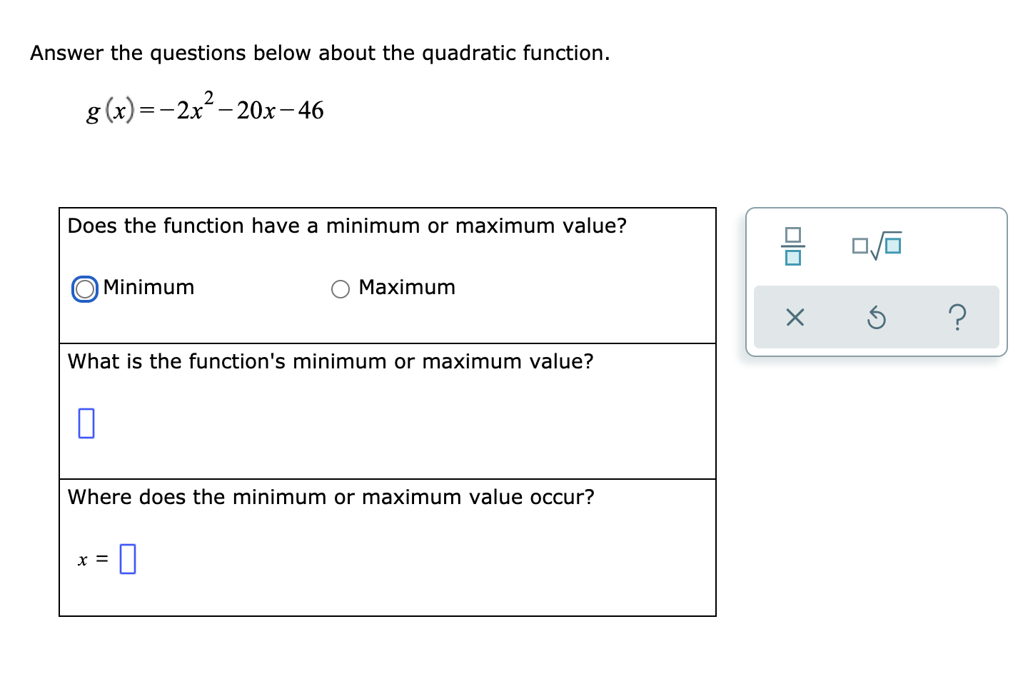 Answer the questions below about the quadratic function.
2
g (x) =-2x- 20x-46
Does the function have a minimum or maximum value?
Minimum
Maximum
What is the function's minimum or maximum value?
Where does the minimum or maximum value occur?
x =
