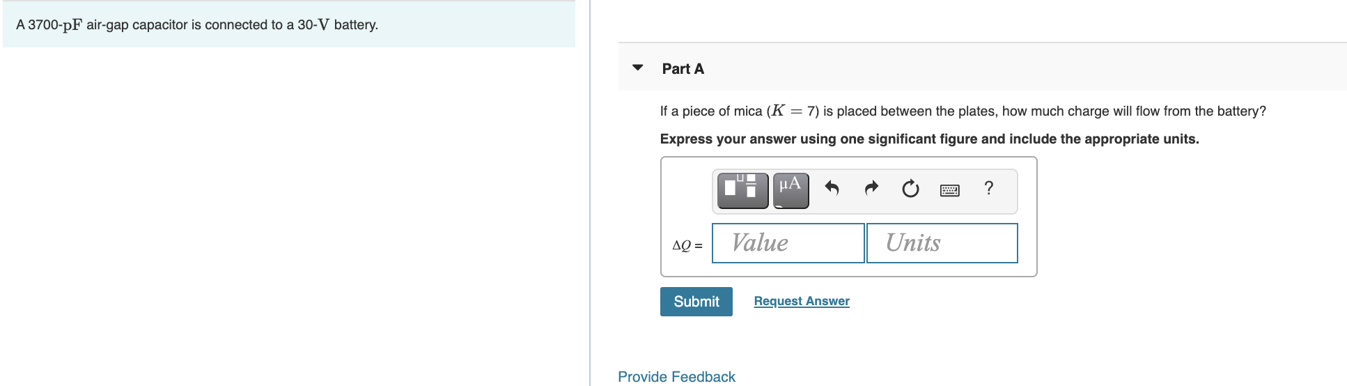 A 3700-pF air-gap capacitor is connected to a 30-V battery.
Part A
If a piece of mica (K = 7) is placed between the plates, how much charge will flow from the battery?
Express your answer using one significant figure and include the appropriate units.
