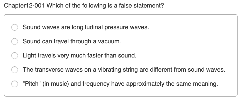 Chapter12-001 Which of the following is a false statement?
Sound waves are longitudinal pressure waves.
Sound can travel through a vacuum.
Light travels very much faster than sound.
The transverse waves on a vibrating string are different from sound waves.
"Pitch" (in music) and frequency have approximately the same meaning.
O O O O O
