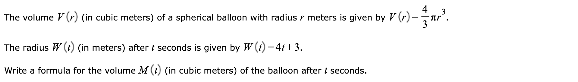 4
The volume V (r) (in cubic meters) of a spherical balloon with radius r meters is given by V (r)=
The radius W (t) (in meters) after t seconds is given by W (t) =4t+3.
Write a formula for the volume M (t) (in cubic meters) of the balloon after t seconds.
