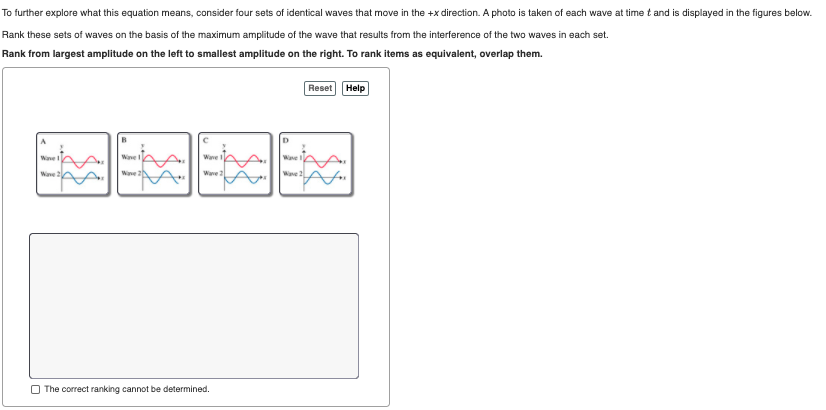 To further explore what this equation means, consider four sets of identical waves that move in the +x direction. A photo is taken of each wave at time t and is displayed in the figures below.
Rank these sets of waves on the basis of the maximum amplitude of the wave that results from the interference of the two waves in each set.
Rank from largest amplitude on the left to smallest amplitude on the right. To rank items as equivalent, overlap them.
Reset Help
Wane
Wane
Wane 20
Wane 2
Wave
Wave
O The correct ranking cannot be determined.
