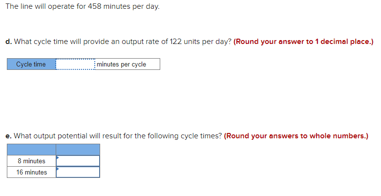 The line will operate for 458 minutes per day.
d. What cycle time will provide an output rate of 122 units per day? (Round your answer to 1 decimal place.)
Cycle time
minutes per cycle
e. What output potential will result for the following cycle times? (Round your answers to whole numbers.)
8 minutes
16 minutes