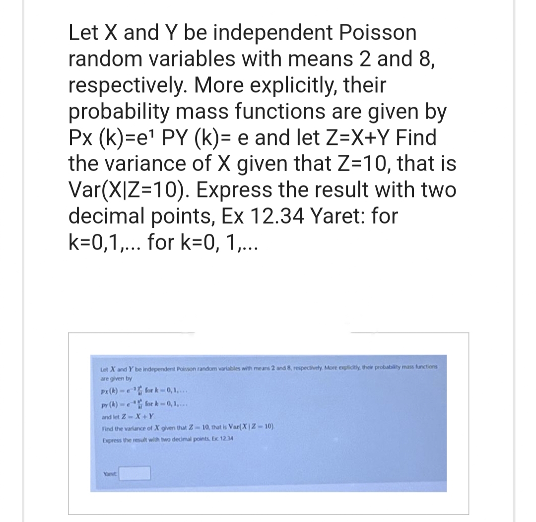 Let X and Y be independent Poisson
random variables with means 2 and 8,
respectively. More explicitly, their
probability mass functions are given by
Px (k)=e¹ PY (k)= e and let Z=X+Y Find
the variance of X given that Z=10, that is
Var(X|Z=10). Express the result with two
decimal points, Ex 12.34 Yaret: for
k=0,1,... for k=0, 1,...
Let X and Y be independent Poisson random variables with means 2 and 8, respectively. More explicitly, their probability mass functions
are given by
px (k)-¹ fork-0,1....
py (k)-e for k-0,1,...
and let Z-X+Y
Find the variance of X given that Z-10, that is Var(XIZ-10)
Express the result with two decimal points, Ex 12.34
Yanvt