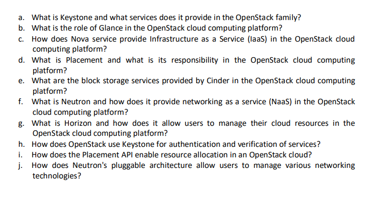 a. What is Keystone and what services does it provide in the OpenStack family?
b. What is the role of Glance in the OpenStack cloud computing platform?
c. How does Nova service provide Infrastructure as a Service (laaS) in the OpenStack cloud
computing platform?
d. What is Placement and what is its responsibility in the OpenStack cloud computing
platform?
e. What are the block storage services provided by Cinder in the OpenStack cloud computing
platform?
f. What is Neutron and how does it provide networking as a service (NaaS) in the OpenStack
cloud computing platform?
g.
What is Horizon and how does it allow users to manage their cloud resources in the
OpenStack cloud computing platform?
h.
How does OpenStack use Keystone for authentication and verification of services?
i.
How does the Placement API enable resource allocation in an OpenStack cloud?
j.
How does Neutron's pluggable architecture allow users to manage various networking
technologies?
