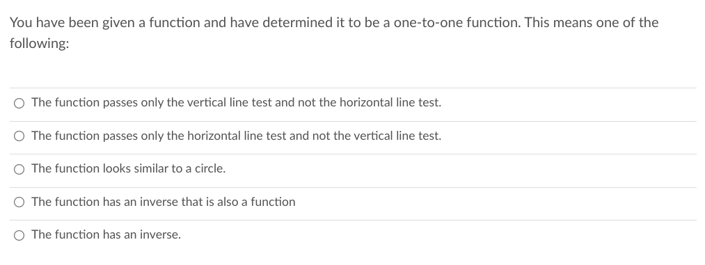 You have been given a function and have determined it to be a one-to-one function. This means one of the
following:
O The function passes only the vertical line test and not the horizontal line test.
O The function passes only the horizontal line test and not the vertical line test.
O The function looks similar to a circle.
O The function has an inverse that is also a function
O The function has an inverse.
