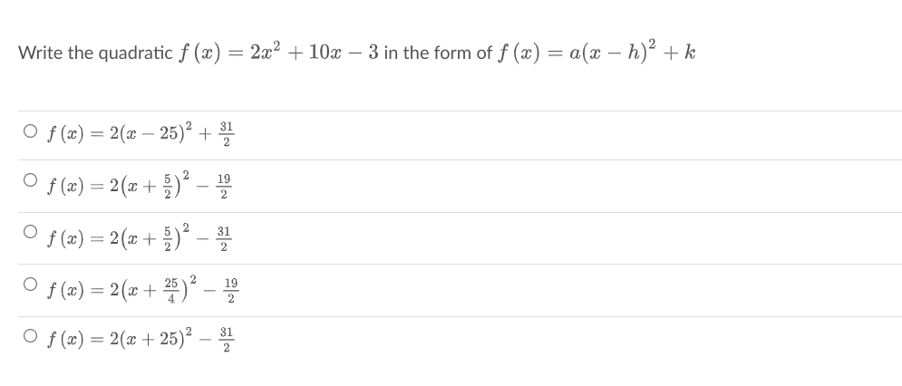 Write the quadratic f (x) :
= 2x2 + 10x – 3 in the form of f (x) = a(x – h)² +k
O f (x) = 2(x – 25)² +
O f(x) = 2(z + 를)"-을
19
f (x) =D 2 (z + 를)"- 을
31
f(x) =D 2 (z + 쫄)2 -D
O f (x)
= 2(x + 25)² –
