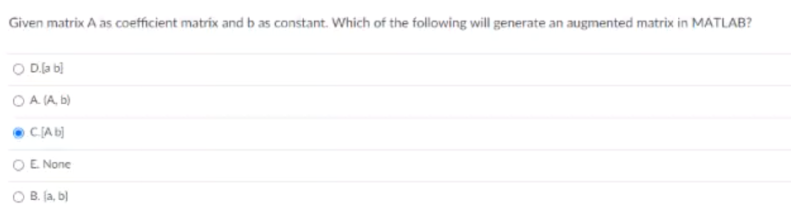 Given matrix A as coefficient matrix and b as constant. Which of the following will generate an augmented matrix in MATLAB?
O Dla bị
O A (A, b)
• CLA b)
O E None
O B. fa, b)
