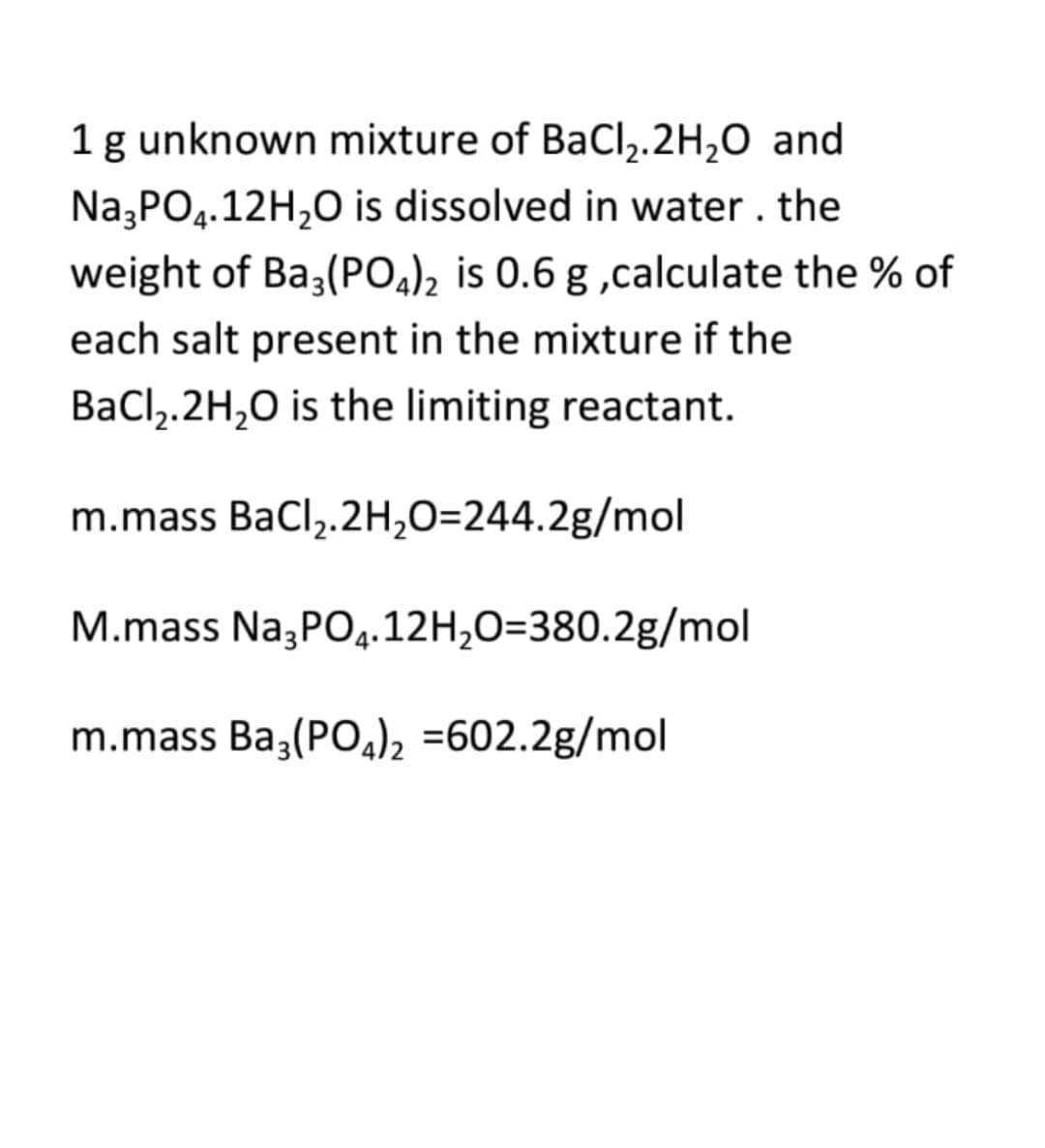 1 g unknown mixture of BaCl,.2H,0 and
Na,PO4.12H,0 is dissolved in water. the
weight of Ba3(POa)2 is 0.6 g ,calculate the % of
each salt present in the mixture if the
BaCl,.2H,0 is the limiting reactant.
m.mass BaCl,.2H,O=244.2g/mol
M.mass Na,PO4.12H,O=380.2g/mol
m.mass Ba,(POa)2 =602.2g/mol
