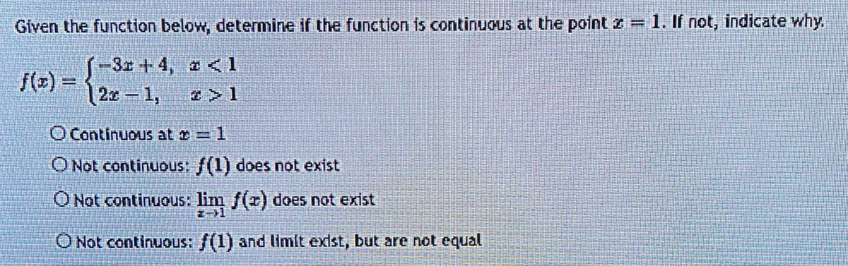 Given the function below, determine if the function is continuous at the point = 1. If not, indicate why.
(-3x+4, <1
2x-1,
H
O Continuous at += 1
O Not continuous: f(1) does not exist
O Not continuous: lim f(x) does not exist
O Not continuous: f(1) and limit exist, but are not equal