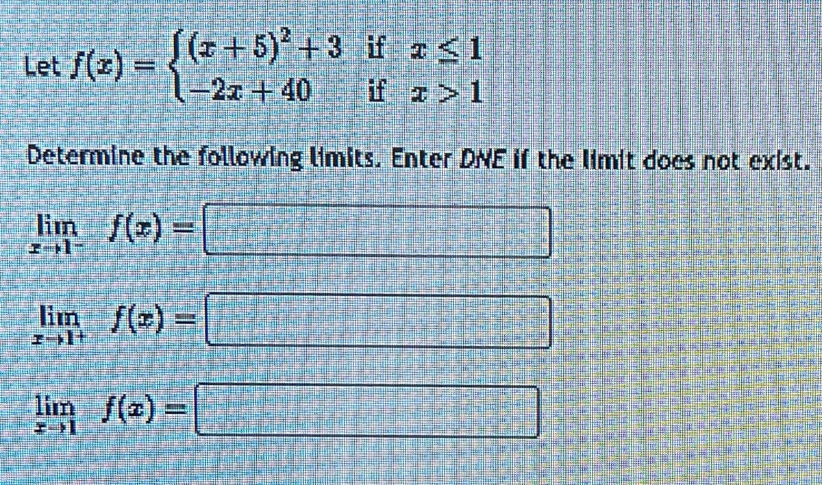 Let f(z)
((+5)2+3 if a≤1
-22+40
if a>l
Determine the following limits. Enter DNE if the limit does not exist.
lim f(x) =
lim_ f(x)=
lim f(x) =