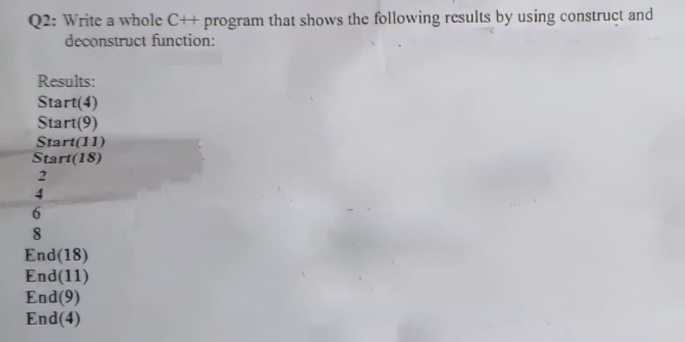 Q2: Write a whole C++ program that shows the following results by using construct and
deconstruct function:
Results:
Start(4)
Start(9)
Start(11)
Start(18)
2
4
6
8
End (18)
End(11)
End (9)
End(4)