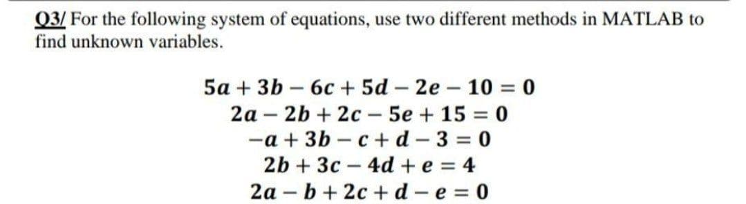 03/ For the following system of equations, use two different methods in MATLAB to
find unknown variables.
5a + 3b – 6c + 5d – 2e - 10 = 0
2a – 2b + 2c - 5e + 15 = 0
-a + 3b – c + d-3 0
2b + 3c - 4d + e = 4
2a – b+ 2c +d - e = 0
