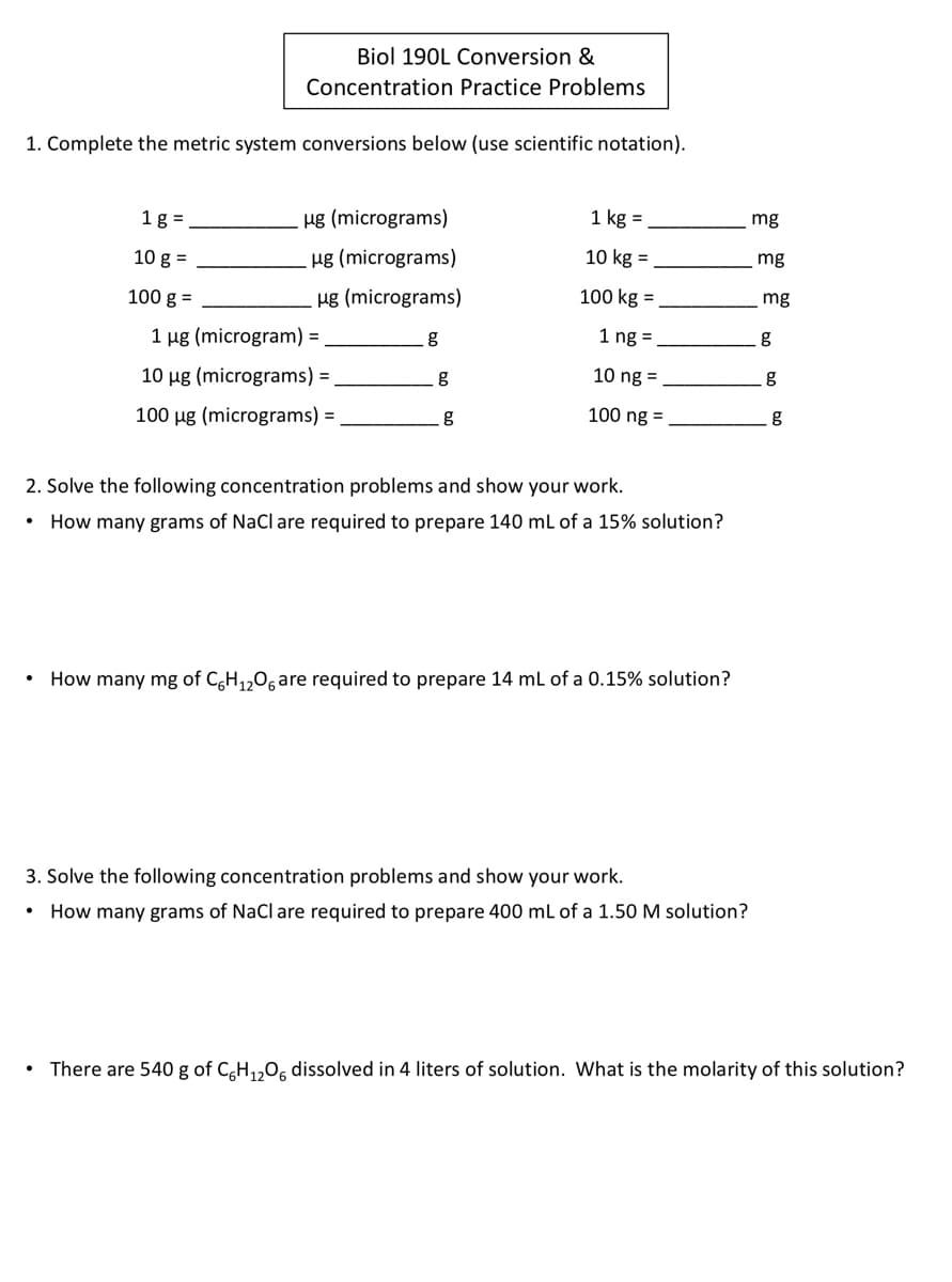 Biol 190L Conversion &
Concentration Practice Problems
1. Complete the metric system conversions below (use scientific notation).
1 g =
ug (micrograms)
1 kg =
mg
10 g =
Hg (micrograms)
10 kg =
mg
100 g =
Hg (micrograms)
100 kg =
mg
1 µg (microgram) =
1 ng =
g
10 ug (micrograms) =
g
10 ng =
100 ug (micrograms) =
g
100 ng =
2. Solve the following concentration problems and show your work.
How many grams of NaCl are required to prepare 140 ml of a 15% solution?
How many mg of C,H,,0, are required to prepare 14 ml of a 0.15% solution?
3. Solve the following concentration problems and show your work.
How many grams of NaCl are required to prepare 400 ml of a 1.50 M solution?
There are 540 g of CH,,0, dissolved in 4 liters of solution. What is the molarity of this solution?
