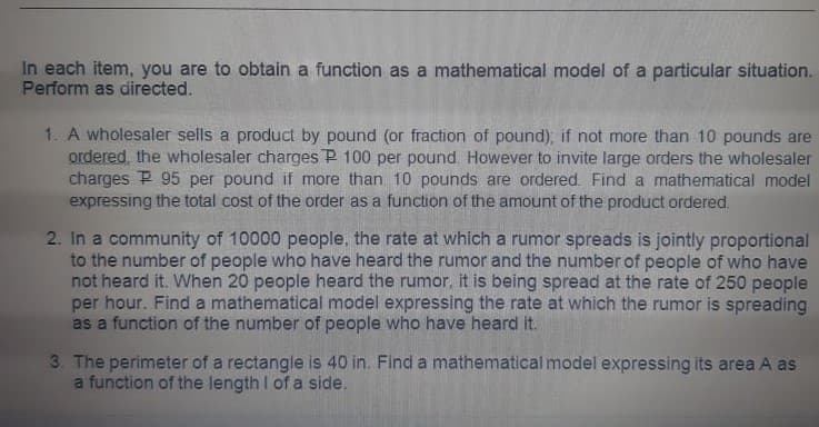 In each item, you are to obtain a function as a mathematical model of a particular situation.
Perform as directed.
1. A wholesaler sells a product by pound (or fraction of pound), if not more than 10 pounds are
ordered, the wholesaler charges P 100 per pound. However to invite large orders the wholesaler
charges P 95 per pound if more than 10 pounds are ordered. Find a mathematical model
expressing the total cost of the order as a function of the amount of the product ordered.
