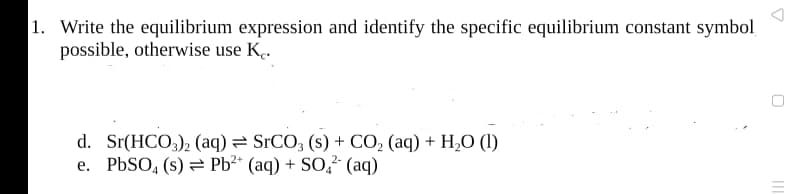 1. Write the equilibrium expression and identify the specific equilibrium constant symbol
possible, otherwise use K.
d. Sr(HCO,), (aq) = SrCO, (s) + CO, (aq) + H0 (1)
e. PBSO, (s) = Pb?* (aq) + SO? (aq)
