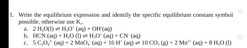 1. Write the equilibrium expression and identify the specific equilibrium constant symbol
possible, otherwise use K.
a. 2 H2O(1) = H¿O' (aq) + OH´(aq)
b. HCN (aq) + H,O (1) = H;O* (aq) + CN' (aq)
c. 5 C,0,? (aq) + 2 MnO, (aq) + 16 H* (aq) = 10 CO, (g) + 2 Mn²* (aq) + 8 H¿O (1)
