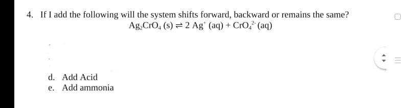 4. If I add the following will the system shifts forward, backward or remains the same?
Ag, CrO, (s) = 2 Ag" (aq) + CrO,² (aq)
d. Add Acid
e. Add ammonia
