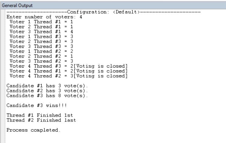 General Output
--Configuration: <Default>-
Enter number of voters: 4
Voter 1 Thread #1 = 1
Voter 2 Thread #1 = 1
Voter 3 Thread #1 = 4
Voter 1 Thread #3 = 3
Voter 2 Thread #3
Voter 3 Thread #3 = 3
3
Voter 1 Thread #2 = 2
Voter 2 Thread #2 1
Voter 3 Thread #2 = 3
Voter 4 Thread #3
2[Voting is closed]
2[ Voting is closed]
3[ Voting is closed]
%3D
Voter 4 Thread #1
Voter 4 Thread #2 =
Candidate #1 has 3 vote(s).
Candidate #2 has 3 vote(s).
Candidate #3 has 8 vote(s).
Candidate #3 wins!!!
Thread #1 Finished 1st
Thread #2 Finished last
Process completed.
