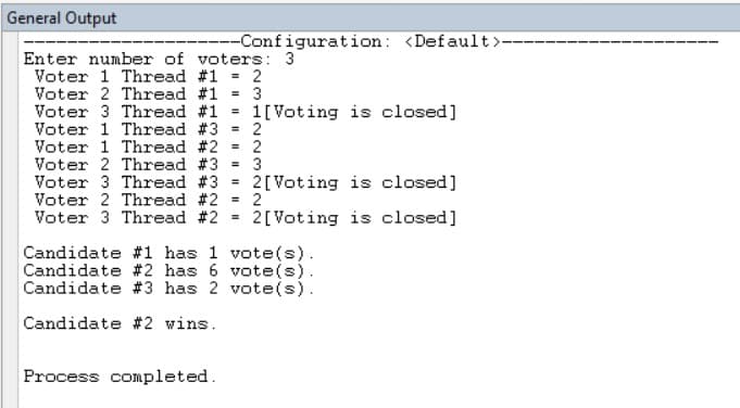 General Output
---Configuration: <Default>-
Enter number of voters: 3
Voter 1 Thread #1 = 2
Voter 2 Thread #1 = 3
Voter 3 Thread #1 =
Voter 1 Thread #3 2
Voter 1 Thread #2 = 2
Voter 2 Thread #3 = 3
Voter 3 Thread #3 =
1[Voting is closed]
2[Voting is closed]
2
Voter 2 Thread #2
Voter 3 Thread #2
%3D
2[Voting is closed]
Candidate #1 has 1 vote(s).
Candidate #2 has 6 vote(s).
Candidate #3 has 2 vote(s).
Candidate #2 wins.
Process completed.
