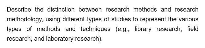 Describe the distinction between research methods and research
methodology, using different types of studies to represent the various
types of methods and techniques (e.g., library research, field
research, and laboratory research).
