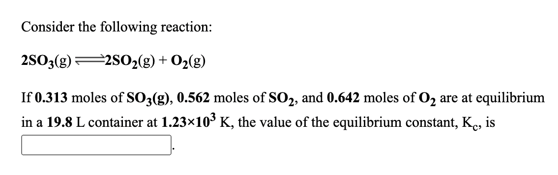 Consider the following reaction:
2S03(g)2S02(g)+ O2(g)
If 0.313 moles of SO3(g), 0.562 moles of SO2, and 0.642 moles of O2 are at equilibrium
in a 19.8 L container at 1.23x10³ K, the value of the equilibrium constant, Kç, is
