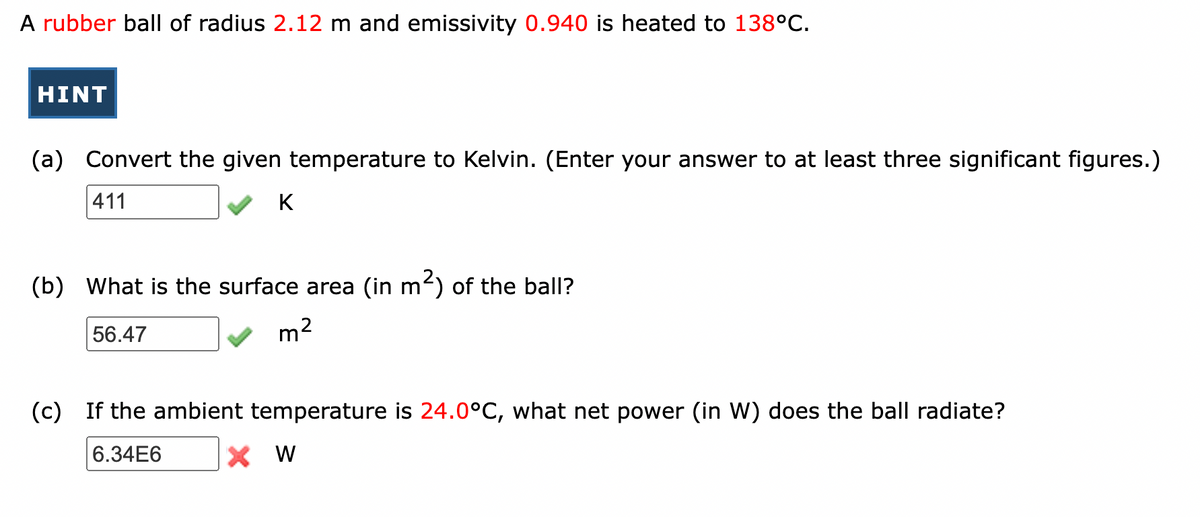 A rubber ball of radius 2.12 m and emissivity 0.940 is heated to 138°C.
HINT
(a) Convert the given temperature to Kelvin. (Enter your answer to at least three significant figures.)
411
K
(b) What is the surface area (in m2) of the ball?
56.47
m2
(c) If the ambient temperature is 24.0°C, what net power (in W) does the ball radiate?
6.34E6
X W
