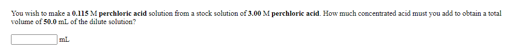 You wish to make a 0.115 M perchloric acid solution from a stock solution of 3.00 M perchloric acid. How much concentrated acid must you add to obtain a total
volume of 50.0 mL of the dilute solution?
mL
