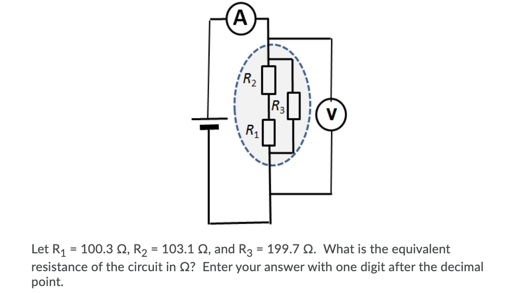 A
R2
R3
R1
Let R, = 100.3 Q, R, = 103.1 Q, and R3 = 199.7 Q. What is the equivalent
resistance of the circuit in Q? Enter your answer with one digit after the decimal
point.
%3D
