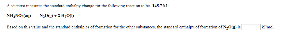 A scientist measures the standard enthalpy change for the following reaction to be -145.7 kJ :
NH,NO3(aq)N,0(g) + 2 H20(1)
Based on this value and the standard enthalpies of formation for the other substances, the standard enthalpy of formation of N20(g) is
kJ/mol.
