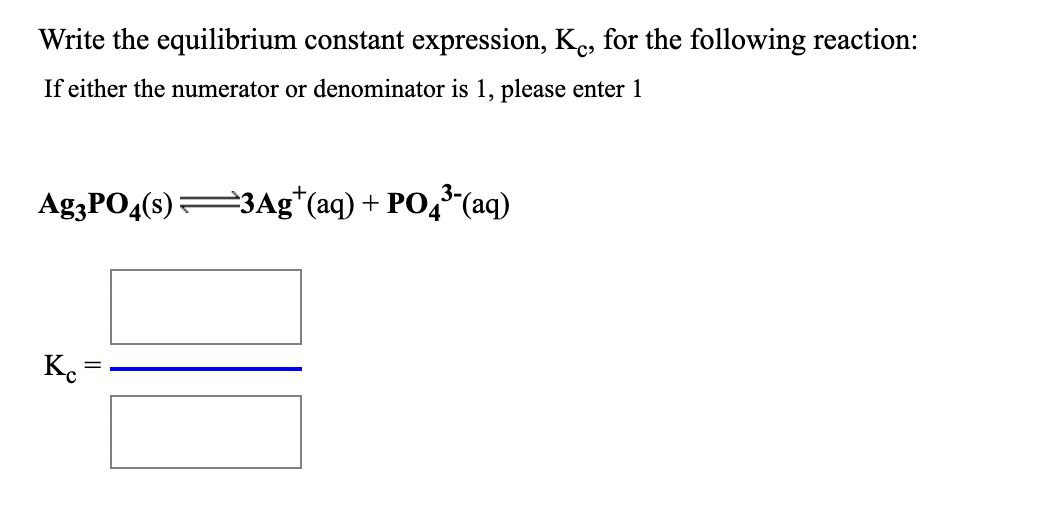 Write the equilibrium constant expression, Ke, for the following reaction:
If either the numerator or denominator is 1, please enter 1
Ag3PO4(s)3Ag*(aq) + PO,(aq)
K.
