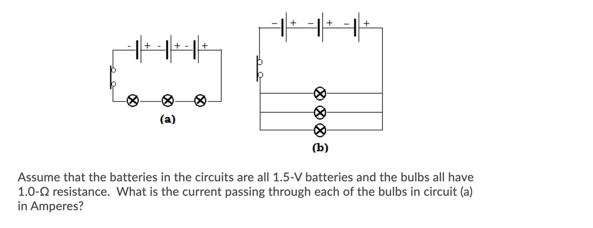+
+
-
+
+
+
(a)
(b)
Assume that the batteries in the circuits are all 1.5-V batteries and the bulbs all have
1.0-2 resistance. What is the current passing through each of the bulbs in circuit (a)
in Amperes?
