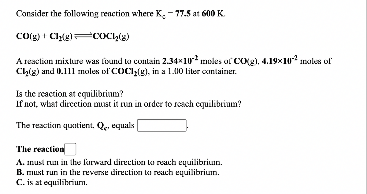 Consider the following reaction where K. = 77.5 at 600 K.
CO(g) + Cl2(g)= C0C12(g)
A reaction mixture was found to contain 2.34×10-2 moles of CO(g), 4.19×10-2 moles of
C2(g) and 0.111 moles of COCI2(g), in a 1.00 liter container.
Is the reaction at equilibrium?
If not, what direction must it run in order to reach equilibrium?
The reaction quotient, Qe, equals
The reaction
A. must run in the forward direction to reach equilibrium.
B. must run in the reverse direction to reach equilibrium.
C. is at equilibrium.
