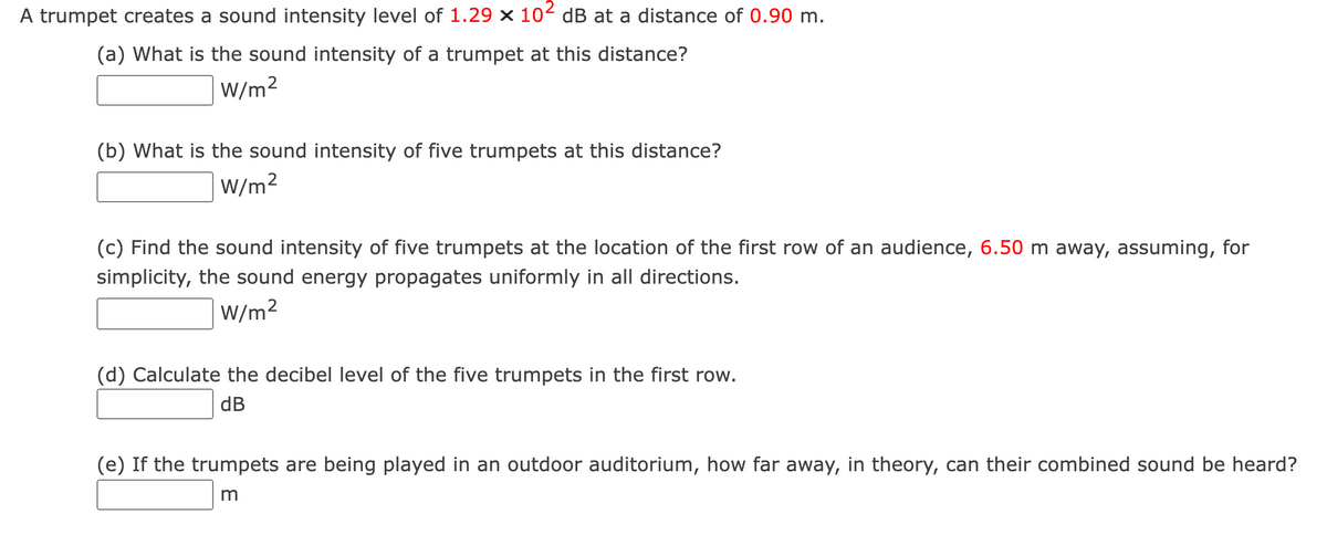 A trumpet creates a sound intensity level of 1.29 x 102 dB at a distance of 0.90 m.
(a) What is the sound intensity of a trumpet at this distance?
W/m2
(b) What is the sound intensity of five trumpets at this distance?
W/m2
(c) Find the sound intensity of five trumpets at the location of the first row of an audience, 6.50 m away, assuming, for
simplicity, the sound energy propagates uniformly in all directions.
W/m2
(d) Calculate the decibel level of the five trumpets in the first row.
dB
(e) If the trumpets are being played in an outdoor auditorium, how far away, in theory, can their combined sound be heard?
