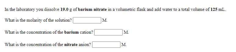 In the laboratory you dissolve 19.0 g of barium nitrate in a volumetric flask and add water to a total volume of 125 mL.
What is the molarity of the solution?|
M.
What is the concentration of the barium cation?
М.
What is the concentration of the nitrate anion?
M.
