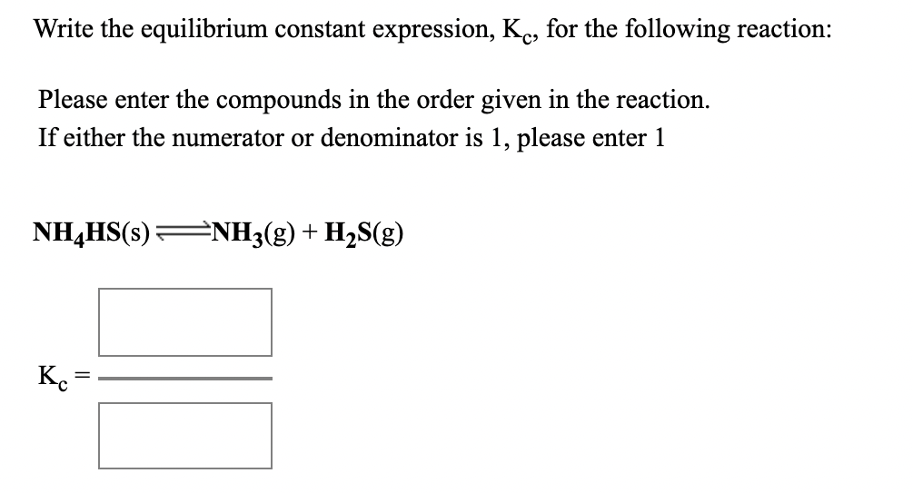 Write the equilibrium constant expression, Ke, for the following reaction:
Please enter the compounds in the order given in the reaction.
If either the numerator or denominator is 1, please enter 1
NH,HS(s):
=NH3(g) + H2S(g)
Ke
