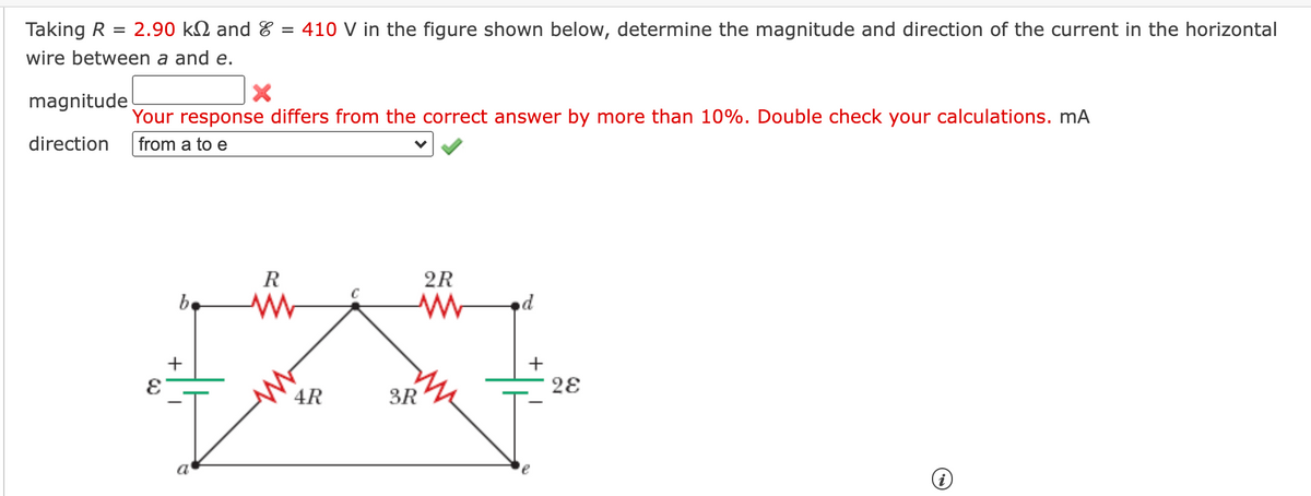Taking R = 2.90 kM and & = 410 V in the figure shown below, determine the magnitude and direction of the current in the horizontal
wire between a and e.
magnitude
Your response differs from the correct answer by more than 10%. Double check your calculations. mA
from a to e
direction
R
2R
be
pe
28
4R
3R
a'
