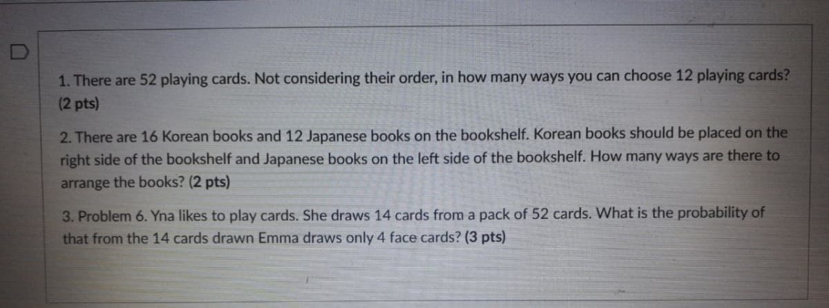 1. There are 52 playing cards. Not considering their order, in how many ways you can choose 12 playing cards?
(2 pts)
2. There are 16 Korean books and 12 Japanese books on the bookshelf. Korean books should be placed on the
right side of the bookshelf and Japanese books on the left side of the bookshelf. How many ways are there to
arrange the books? (2 pts)
3. Problem 6. Yna likes to play cards. She draws 14 cards from a pack of 52 cards. What is the probability of
that from the 14 cards drawn Emma draws only 4 face cards? (3 pts)