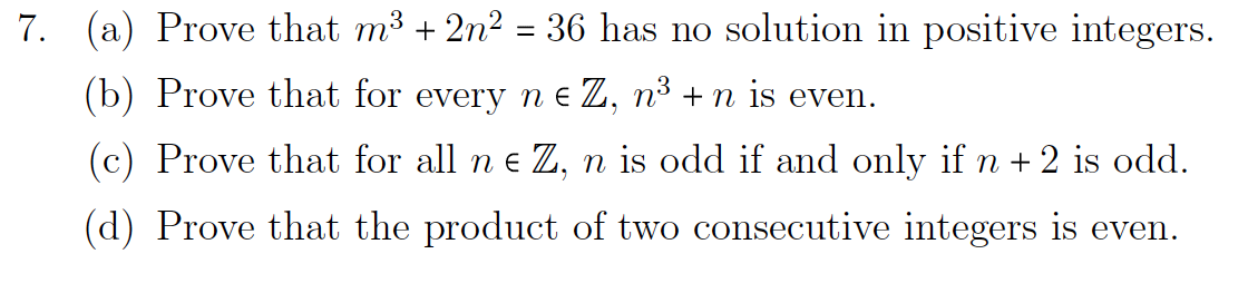 7. (a) Prove that m³ + 2n² = 36 has no solution in positive integers.
(b) Prove that for every n e Z, n³ +n is even.
(c) Prove that for all ne Z, n is odd if and only if n + 2 is odd.
(d) Prove that the product of two consecutive integers is even.